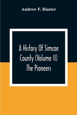 A History Of Simcoe County (Volume Ii) The Pioneers by F. Hunter, Andrew