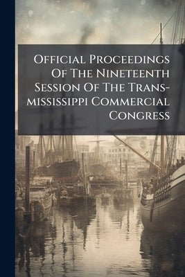 Official Proceedings Of The Nineteenth Session Of The Trans-mississippi Commercial Congress: Held At San Francisco, California, October 6, 7, 8, 9 And by Anonymous