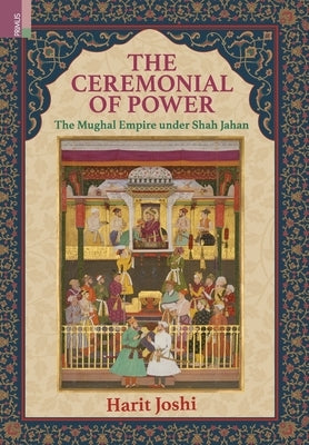 The Ceremonial of Power: The Mughal Empire under Shah Jahan by Joshi, Harit