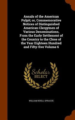 Annals of the American Pulpit; or, Commemorative Notices of Distinguished American Clergymen of Various Denominations, From the Early Settlement of th by Sprague, William Buell