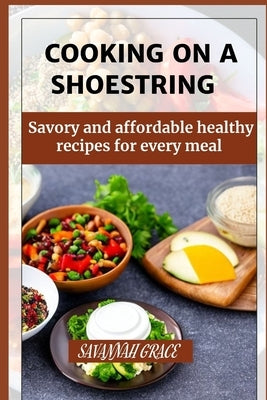 Cooking on a Shoestring: Savory and affordable healthy recipes for every meal, beginners guide by Grace, Savannah