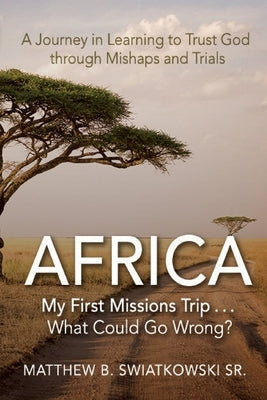 Africa-My First Missions Trip . . . What Could Go Wrong?: A Journey in Learning to Trust God Through Mishaps and Trials by Swiatkowski, Matthew B.