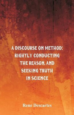 A Discourse on Method: Rightly Conducting the Reason, and Seeking Truth in Science by Descartes, Rene