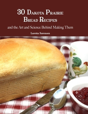 30 Dakota Prairie Bread Recipes and the Art and Science Behind Making Them by Sorensen, Loretta