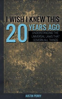 I Wish I Knew This 20 Years Ago: Understanding The Universal Laws That Govern All Things by Perry, Justin