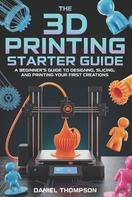 The 3D Printing Starter Guide: A Beginner's Guide to Designing, Slicing, and Printing Your First Creations by Thompson, Daniel