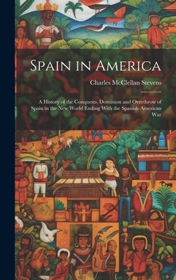 Spain in America: A History of the Conquests, Dominion and Overthrow of Spain in the New World Ending With the Spanish-American War by Stevens, Charles McClellan