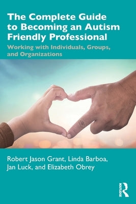 The Complete Guide to Becoming an Autism Friendly Professional: Working with Individuals, Groups, and Organizations by Grant, Robert Jason