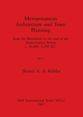 Mesopotamian Architecture and Town Planning, Part ii: from the Mesolithic to the end of the Proto-historic Period c.10,000-3,500 B.C. by Kubba, Shamil A. a.