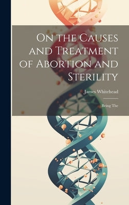 On the Causes and Treatment of Abortion and Sterility: Being The by Whitehead, James