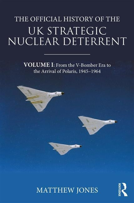 The Official History of the UK Strategic Nuclear Deterrent: Volume I: From the V-Bomber Era to the Arrival of Polaris, 1945-1964 by Jones, Matthew