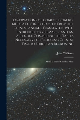Observations of Comets, From B.C. 611 to A.D. 1640. Extracted From the Chinese Annals. Translated, With Introductory Remarks, and an Appendix, Compris by Williams, John