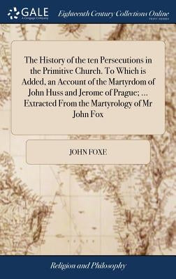 The History of the ten Persecutions in the Primitive Church. To Which is Added, an Account of the Martyrdom of John Huss and Jerome of Prague; ... Ext by Foxe, John