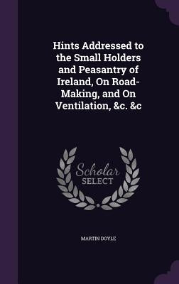 Hints Addressed to the Small Holders and Peasantry of Ireland, On Road-Making, and On Ventilation, &c. &c by Doyle, Martin