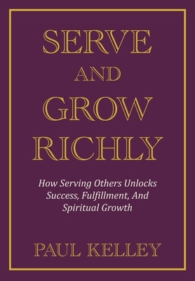 Serve and Grow Richly: How Serving Others Unlocks Success, Fulfillment, And Spiritual Growth by Kelley, Paul