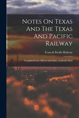 Notes On Texas And The Texas And Pacific Railway: Compiled From Official And Other Authentic Data by Texas & Pacific Railway
