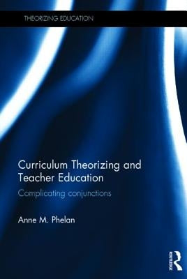 Curriculum Theorizing and Teacher Education: Complicating Conjunctions by Phelan, Anne M.