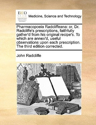 Pharmacopoeia Radcliffeana: or, Dr. Radcliffe's prescriptions, faithfully gather'd from his original recipe's. To which are annex'd, useful observ by Radcliffe, John