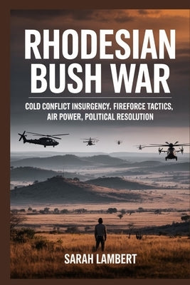 Rhodesian Bush War: Cold Conflict Insurgency, Fireforce Tactics, Air Power, Political Resolution by Lambert, Sarah