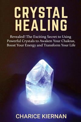 Crystal Healing: Revealed! The Exciting Secret to Using Powerful Crystals to Awaken Your Chakras, Boost Your Energy and Transform Your by Kiernan, Charice