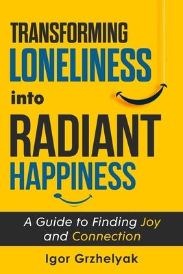 Transforming Loneliness into Radiant Happiness: A Guide to Finding Joy and Connection by Grzhelyak, Igor