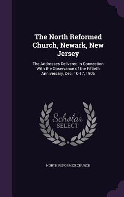 The North Reformed Church, Newark, New Jersey: The Addresses Delivered in Connection With the Observance of the Fiftieth Anniversary, Dec. 10-17, 1906 by Church, North Reformed