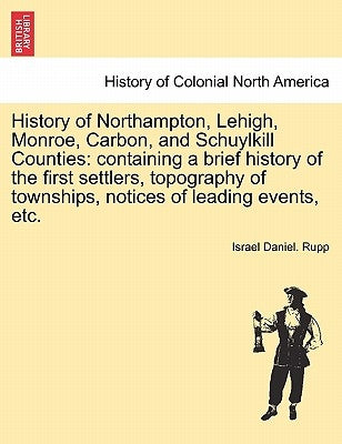 History of Northampton, Lehigh, Monroe, Carbon, and Schuylkill Counties: containing a brief history of the first settlers, topography of townships, no by Rupp, Israel Daniel