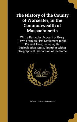 The History of the County of Worcester, in the Commonwealth of Massachusetts: With a Particular Account of Every Town From Its First Settlement to the by Whitney, Peter 1744-1816