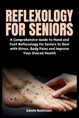 Reflexology for Seniors: A Comprehensive Guide to Hand and Foot Reflexology for Seniors to Deal with Stress, Body Pains and Improve Your Overall Healt by Robinson, Edwin