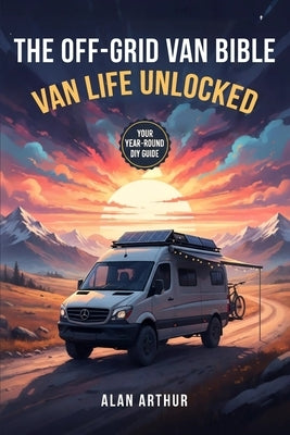 The Off-Grid Bible: Van Life Unlocked: Your Year-Round DIY Guide to Building, Traveling, and Living the Van Life by Arthur, Alan N.