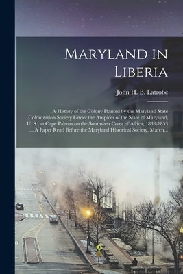 Maryland in Liberia; a History of the Colony Planted by the Maryland State Colonization Society Under the Auspices of the State of Maryland, U. S., at by Latrobe, John H. B. (John Hazlehurst