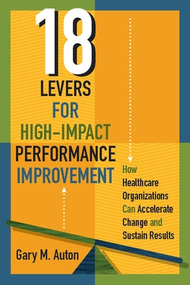 18 Levers for High-Impact Performance Improvement: How Healthcare Organizations Can Accelerate Change and Sustain Results by Auton, Gary