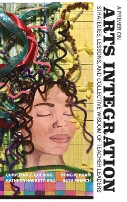 A Primer on Arts Integration: Strategies, Lessons, and Collective Wisdom of Teacher Leaders by Goering, Christian Z.