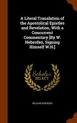 A Literal Translation of the Apostolical Epistles and Revelation, With a Concurrent Commentary [By W. Heberden, Signing Himself W.H.] by Heberden, William