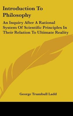 Introduction To Philosophy: An Inquiry After A Rational System Of Scientific Principles In Their Relation To Ultimate Reality by Ladd, George Trumbull