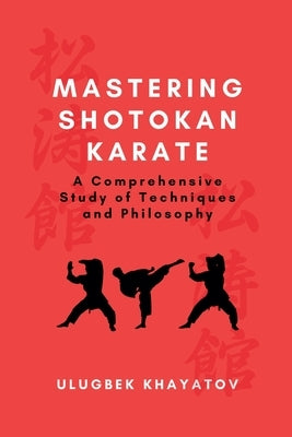 Mastering Shotokan Karate: A Comprehensive Study of Techniques and Philosophy by Khayatov, Ulugbek