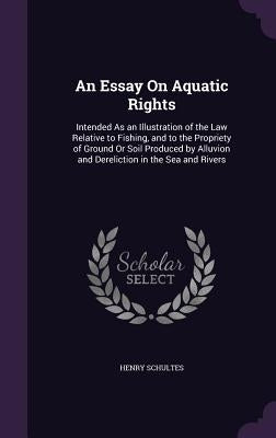 An Essay On Aquatic Rights: Intended As an Illustration of the Law Relative to Fishing, and to the Propriety of Ground Or Soil Produced by Alluvio by Schultes, Henry