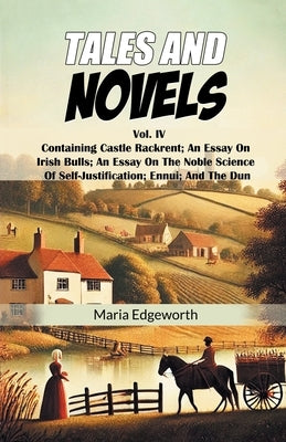 Tales And Novels Vol. IV Containing Castle Rackrent; An Essay On Irish Bulls; An Essay On The Noble Science Of Self-Justification; Ennui; And The Dun by Edgeworth, Maria