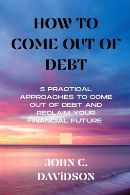 How to Come Out of Debt: 5 Practical Approaches to Come Out of Debt and Reclaim Your Financial Future by C. Davidson, John