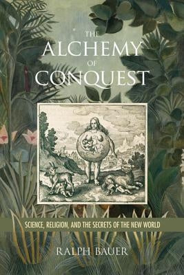 The Alchemy of Conquest: Science, Religion, and the Secrets of the New World by Bauer, Ralph