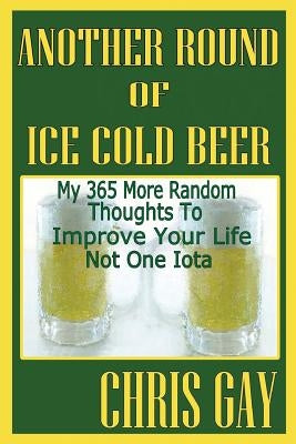 Another Round of Ice Cold Beer: My 365 More Random Thoughts to Improve Your Life Not One Iota by Gay, Chris