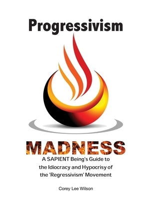 Progressivism Madness: A SAPIENT Being's Guide to the Idiocracy and Hypocrisy of the 'Regressivism' Movement by Wilson, Corey