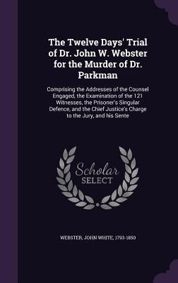 The Twelve Days' Trial of Dr. John W. Webster for the Murder of Dr. Parkman: Comprising the Addresses of the Counsel Engaged, the Examination of the 1 by Webster, John White 1793-1850