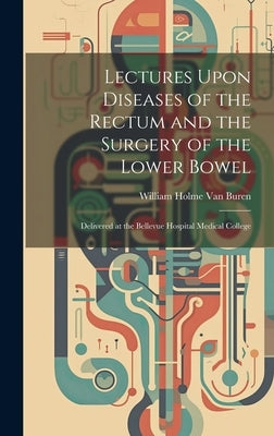 Lectures Upon Diseases of the Rectum and the Surgery of the Lower Bowel: Delivered at the Bellevue Hospital Medical College by Van Buren, William Holme