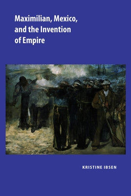 Maximilian, Mexico, and the Invention of Empire by Ibsen, Kristine