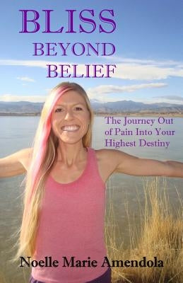 Bliss Beyond Belief: The Journey Out of Pain Into Your Highest Destiny by Amendola, Noelle Marie