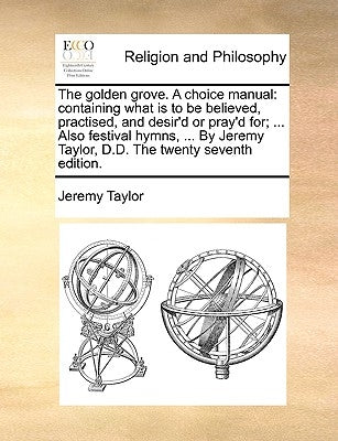 The Golden Grove. a Choice Manual: Containing What Is to Be Believed, Practised, and Desir'd or Pray'd For; ... Also Festival Hymns, ... by Jeremy Tay by Taylor, Jeremy