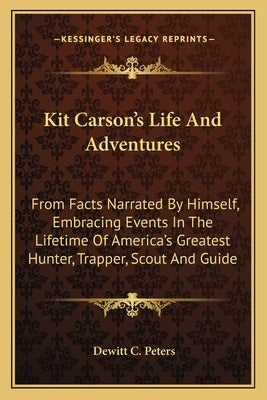 Kit Carson's Life and Adventures: From Facts Narrated by Himself, Embracing Events in the Lifetime of America's Greatest Hunter, Trapper, Scout and Gu by Peters, DeWitt C.