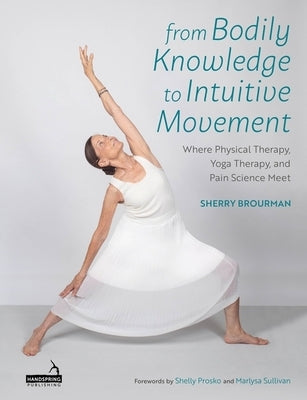 From Bodily Knowledge to Intuitive Movement: Where Physical Therapy, Yoga Therapy and Pain Science Meet by Brourman, Sherry