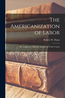 The Americanization of Labor; the Employers' Offensive Against the Trade Unions by Dunn, Robert W. (Robert Williams) 18